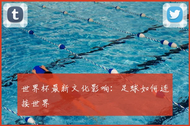 世界杯最新文化影响：足球如何连接世界