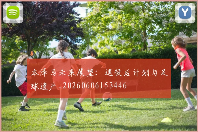 本泽马未来展望：退役后计划与足球遗产_20260606153446