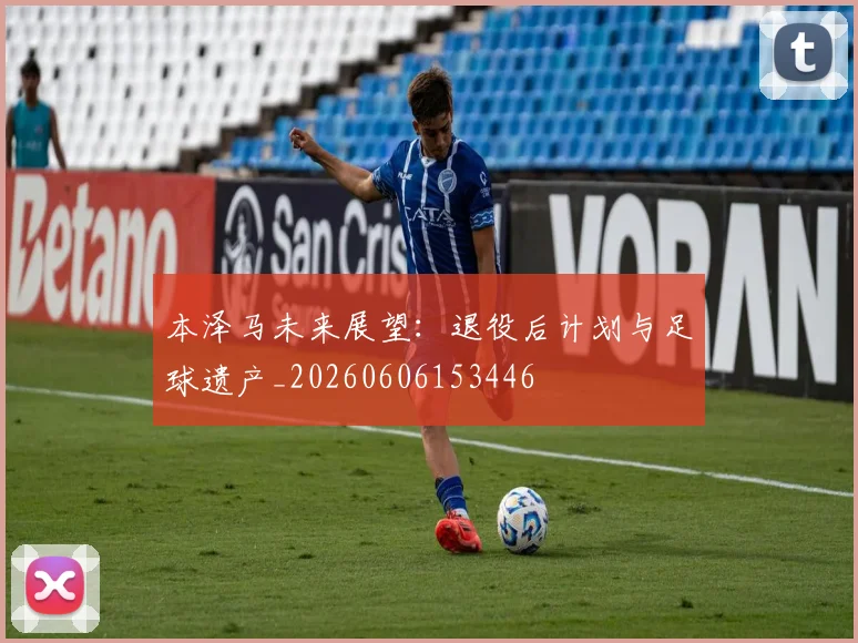 本泽马未来展望：退役后计划与足球遗产_20260606153446