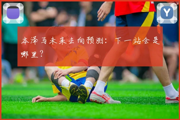 本泽马未来去向预测：下一站会是哪里？