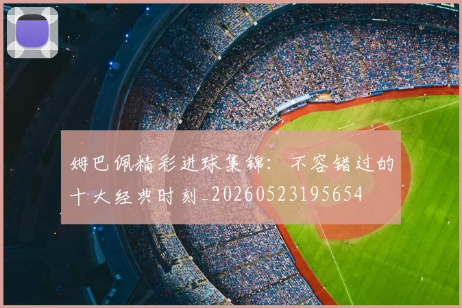 姆巴佩精彩进球集锦：不容错过的十大经典时刻_20260523195654