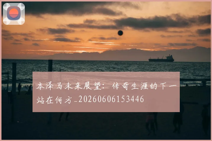 本泽马未来展望：传奇生涯的下一站在何方_20260606153446